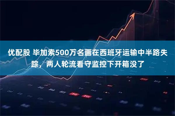 优配股 毕加索500万名画在西班牙运输中半路失踪，两人轮流看守监控下开箱没了
