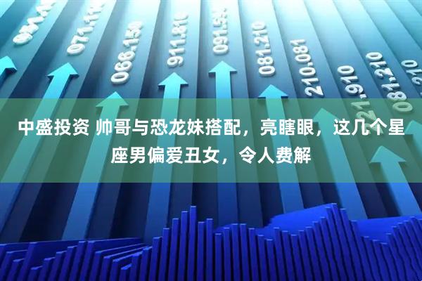 中盛投资 帅哥与恐龙妹搭配,亮瞎眼,这几个星座男偏爱丑女,令人费解