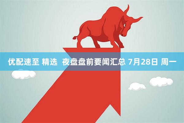 优配速至 精选  夜盘盘前要闻汇总 7月28日 周一