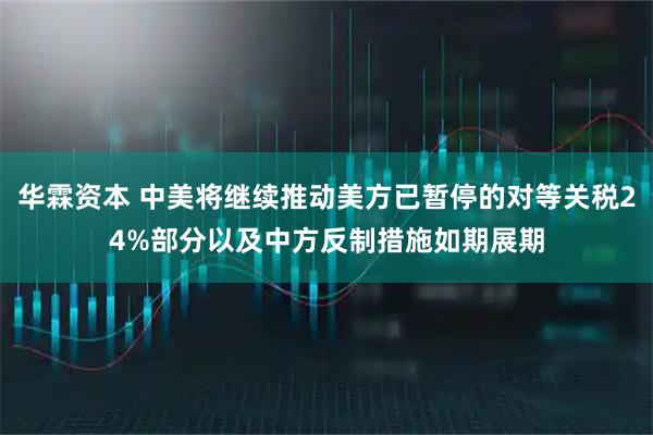 华霖资本 中美将继续推动美方已暂停的对等关税24%部分以及中方反制措施如期展期