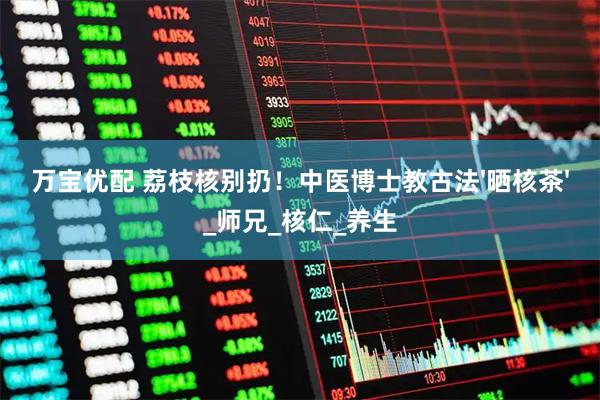 万宝优配 荔枝核别扔！中医博士教古法'晒核茶'_师兄_核仁_养生