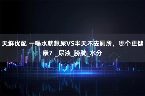 天鲜优配 一喝水就想尿VS半天不去厕所，哪个更健康？_尿液_膀胱_水分