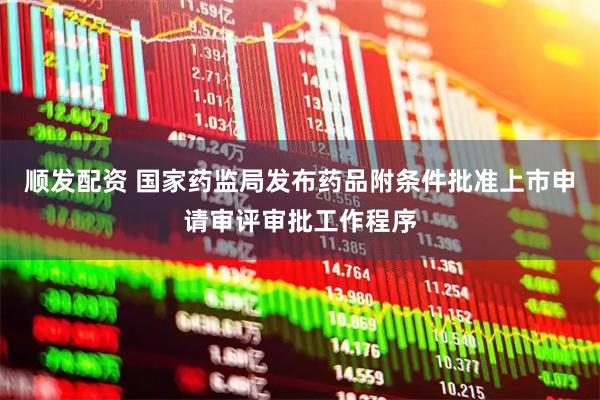 顺发配资 国家药监局发布药品附条件批准上市申请审评审批工作程序