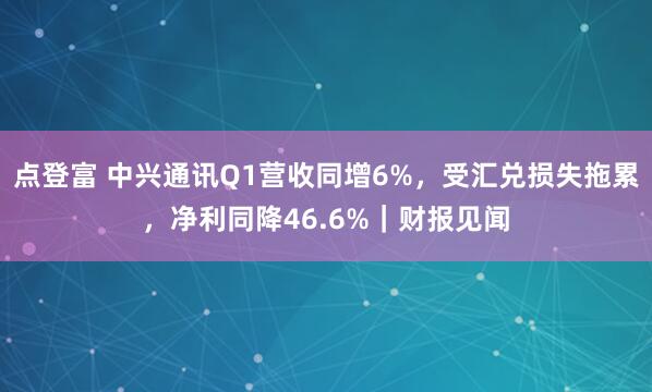 点登富 中兴通讯Q1营收同增6%，受汇兑损失拖累，净利同降46.6%｜财报见闻