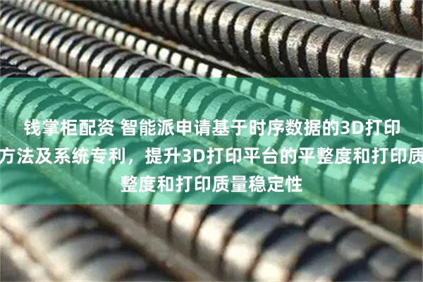 钱掌柜配资 智能派申请基于时序数据的3D打印平台调平方法及系统专利，提升3D打印平台的平整度和打印质量稳定性