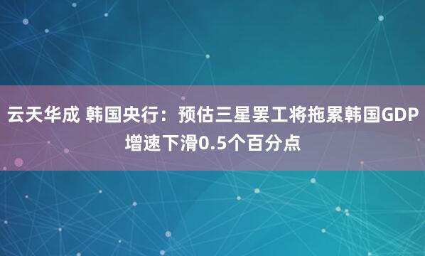 云天华成 韩国央行：预估三星罢工将拖累韩国GDP增速下滑0.5个百分点