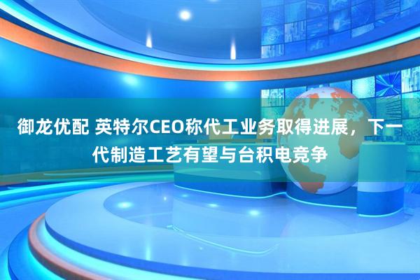 御龙优配 英特尔CEO称代工业务取得进展，下一代制造工艺有望与台积电竞争