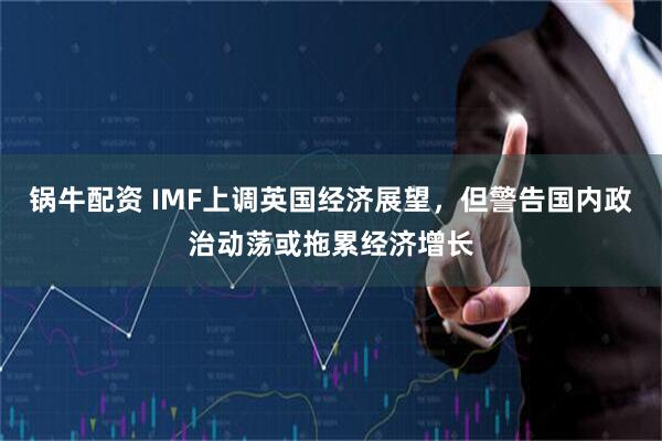 锅牛配资 IMF上调英国经济展望，但警告国内政治动荡或拖累经济增长