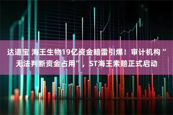 达道宝 海王生物19亿资金暗雷引爆！审计机构“无法判断资金占用”，ST海王索赔正式启动