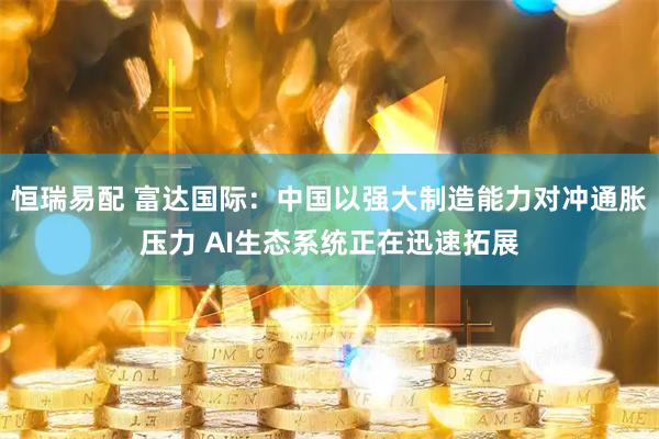 恒瑞易配 富达国际：中国以强大制造能力对冲通胀压力 AI生态系统正在迅速拓展