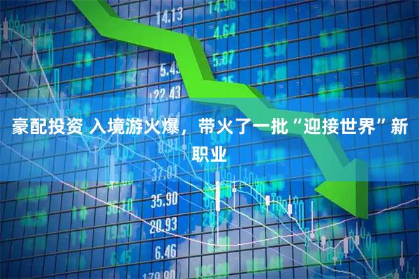 豪配投资 入境游火爆，带火了一批“迎接世界”新职业