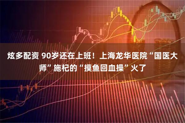 炫多配资 90岁还在上班！上海龙华医院“国医大师”施杞的“摸鱼回血操”火了