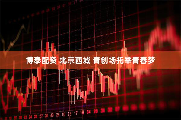 博泰配资 北京西城 青创场托举青春梦